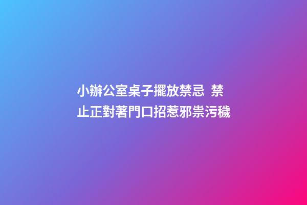 小辦公室桌子擺放禁忌  禁止正對著門口招惹邪祟污穢